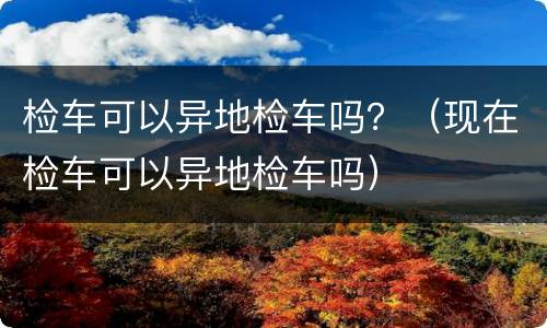检车可以异地检车吗？（现在检车可以异地检车吗）