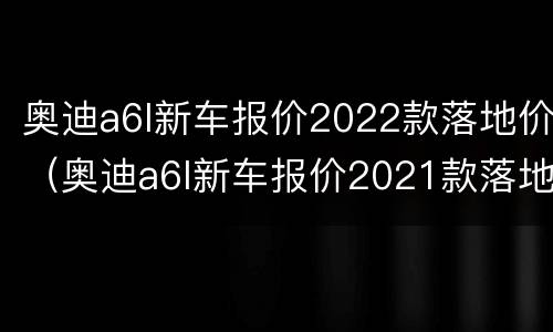奥迪a6l新车报价2022款落地价（奥迪a6l新车报价2021款落地价）