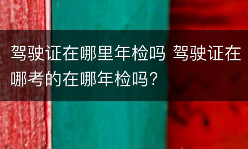 驾驶证在哪里年检吗 驾驶证在哪考的在哪年检吗?