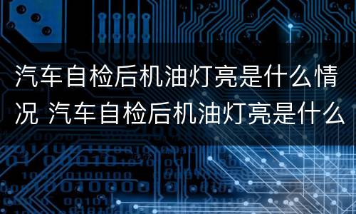 汽车自检后机油灯亮是什么情况 汽车自检后机油灯亮是什么情况啊