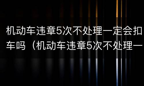 机动车违章5次不处理一定会扣车吗（机动车违章5次不处理一定会扣车吗）