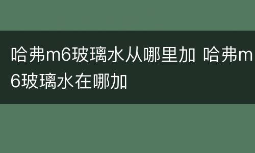 哈弗m6玻璃水从哪里加 哈弗m6玻璃水在哪加