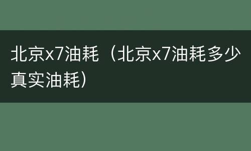 北京x7油耗（北京x7油耗多少真实油耗）