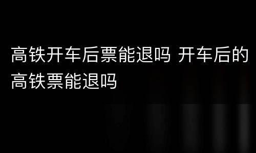 高铁开车后票能退吗 开车后的高铁票能退吗