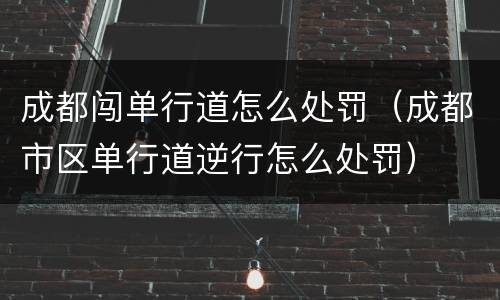 成都闯单行道怎么处罚（成都市区单行道逆行怎么处罚）