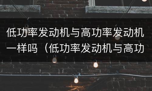 低功率发动机与高功率发动机一样吗（低功率发动机与高功率发动机一样吗为什么）