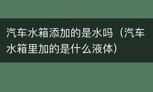 汽车水箱添加的是水吗（汽车水箱里加的是什么液体）