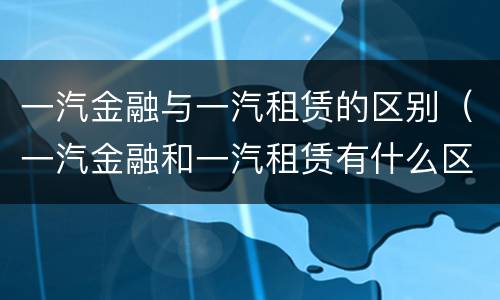 一汽金融与一汽租赁的区别（一汽金融和一汽租赁有什么区别）