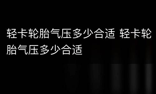 轻卡轮胎气压多少合适 轻卡轮胎气压多少合适