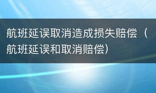 航班延误取消造成损失赔偿（航班延误和取消赔偿）