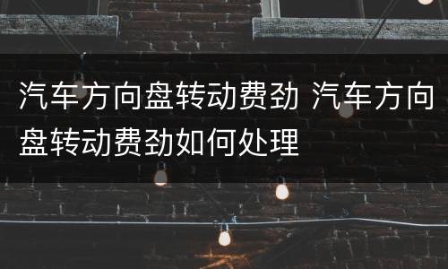 汽车方向盘转动费劲 汽车方向盘转动费劲如何处理