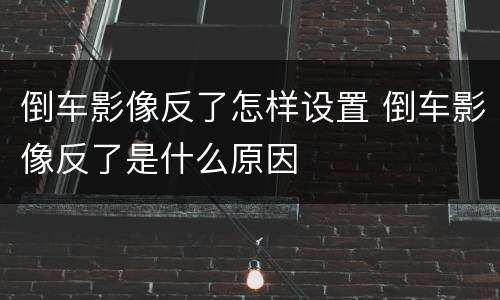 倒车影像反了怎样设置 倒车影像反了是什么原因