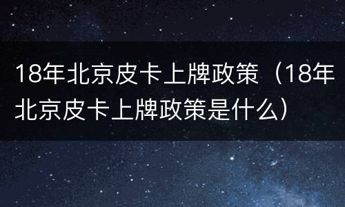 18年北京皮卡上牌政策（18年北京皮卡上牌政策是什么）