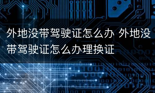 外地没带驾驶证怎么办 外地没带驾驶证怎么办理换证