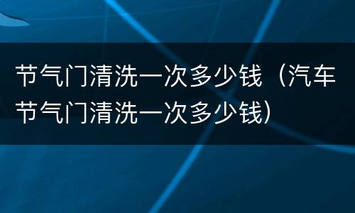 节气门清洗一次多少钱（汽车节气门清洗一次多少钱）