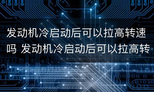 发动机冷启动后可以拉高转速吗 发动机冷启动后可以拉高转速吗为什么