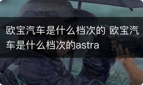 欧宝汽车是什么档次的 欧宝汽车是什么档次的astra