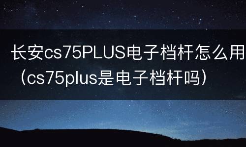 长安cs75PLUS电子档杆怎么用（cs75plus是电子档杆吗）