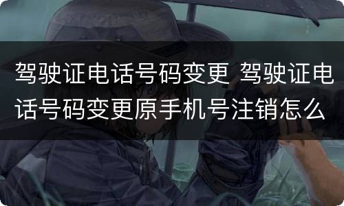 驾驶证电话号码变更 驾驶证电话号码变更原手机号注销怎么办