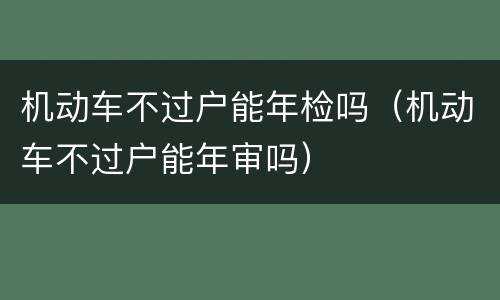 机动车不过户能年检吗（机动车不过户能年审吗）