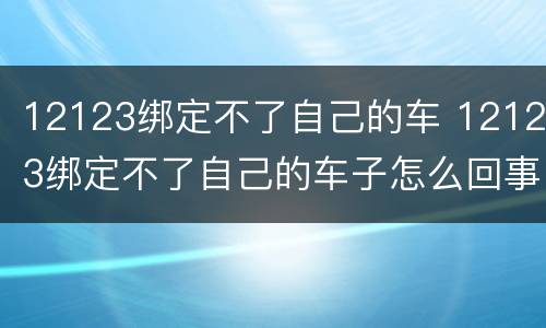 12123绑定不了自己的车 12123绑定不了自己的车子怎么回事说我申请信息有问题