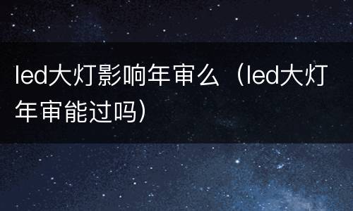 led大灯影响年审么（led大灯年审能过吗）