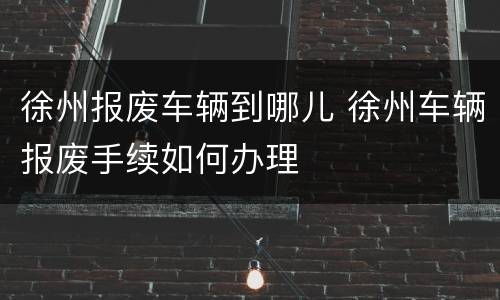 徐州报废车辆到哪儿 徐州车辆报废手续如何办理