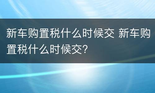 新车购置税什么时候交 新车购置税什么时候交?