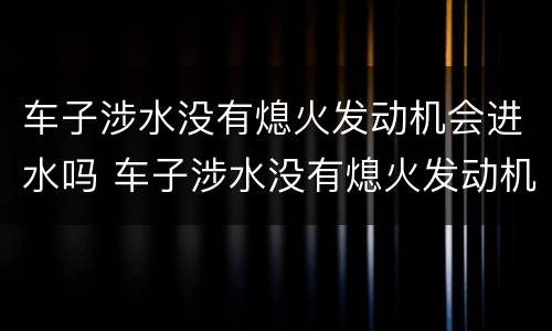 车子涉水没有熄火发动机会进水吗 车子涉水没有熄火发动机会进水吗为什么
