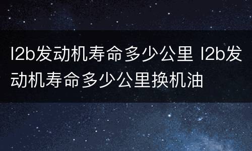 l2b发动机寿命多少公里 l2b发动机寿命多少公里换机油