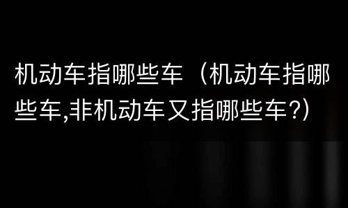 机动车指哪些车（机动车指哪些车,非机动车又指哪些车?）