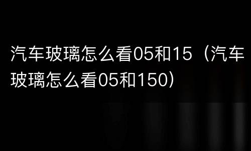 汽车玻璃怎么看05和15（汽车玻璃怎么看05和150）