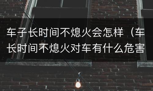 车子长时间不熄火会怎样（车长时间不熄火对车有什么危害）