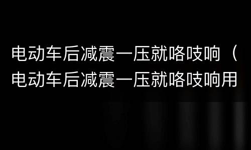 电动车后减震一压就咯吱响（电动车后减震一压就咯吱响用液体黄油好使吗）
