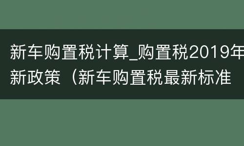 新车购置税计算_购置税2019年新政策（新车购置税最新标准）