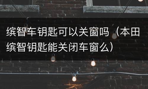 缤智车钥匙可以关窗吗（本田缤智钥匙能关闭车窗么）