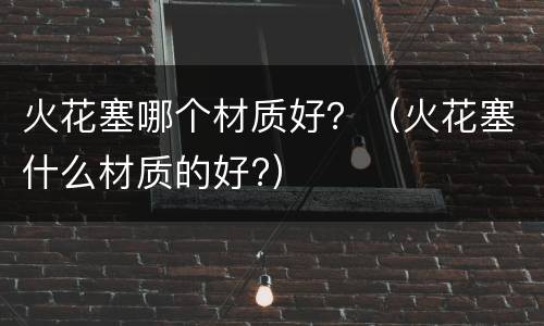 火花塞哪个材质好？（火花塞什么材质的好?）