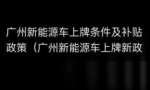 广州新能源车上牌条件及补贴政策（广州新能源车上牌新政策）