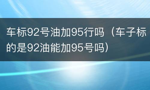 车标92号油加95行吗（车子标的是92油能加95号吗）