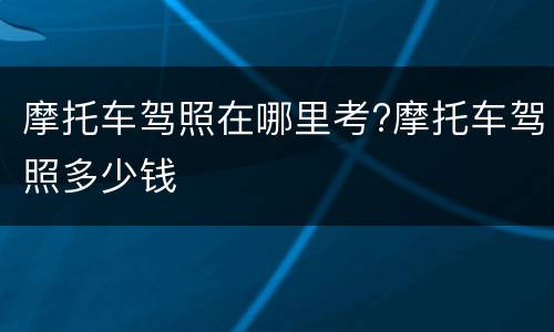 摩托车驾照在哪里考?摩托车驾照多少钱