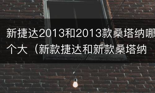 新捷达2013和2013款桑塔纳哪个大（新款捷达和新款桑塔纳）
