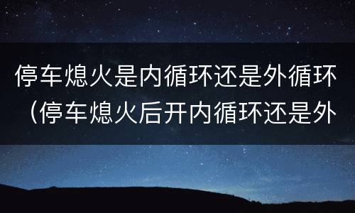 停车熄火是内循环还是外循环（停车熄火后开内循环还是外循环）