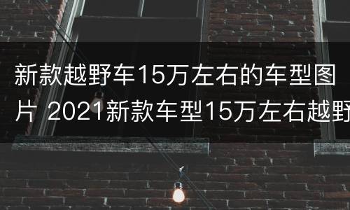 新款越野车15万左右的车型图片 2021新款车型15万左右越野