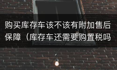 购买库存车该不该有附加售后保障（库存车还需要购置税吗）