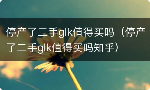 停产了二手glk值得买吗（停产了二手glk值得买吗知乎）