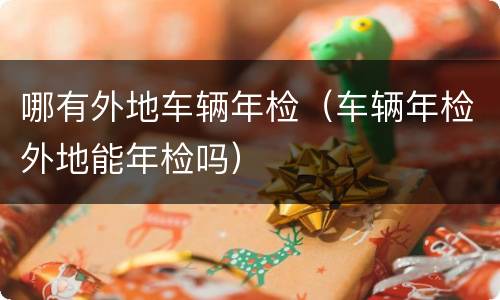 哪有外地车辆年检（车辆年检外地能年检吗）