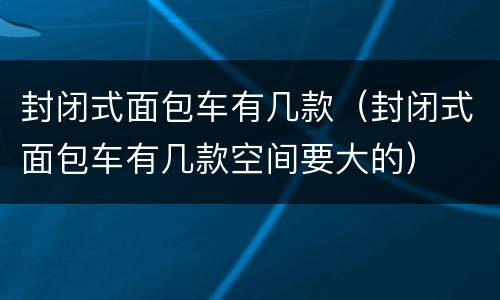 封闭式面包车有几款（封闭式面包车有几款空间要大的）