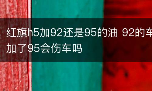 红旗h5加92还是95的油 92的车加了95会伤车吗