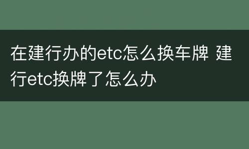 在建行办的etc怎么换车牌 建行etc换牌了怎么办