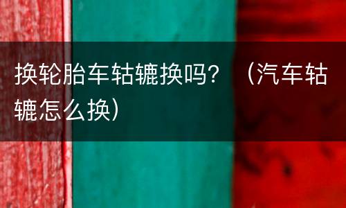 换轮胎车轱辘换吗？（汽车轱辘怎么换）